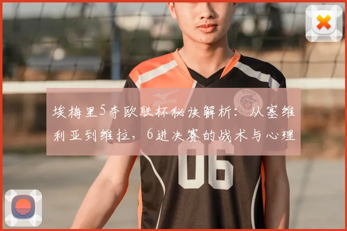 埃梅里5夺欧联杯秘诀解析：从塞维利亚到维拉，6进决赛的战术与心理博弈