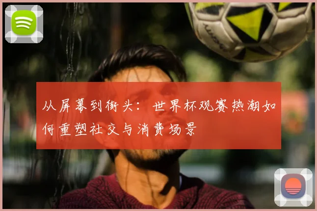 从屏幕到街头：世界杯观赛热潮如何重塑社交与消费场景