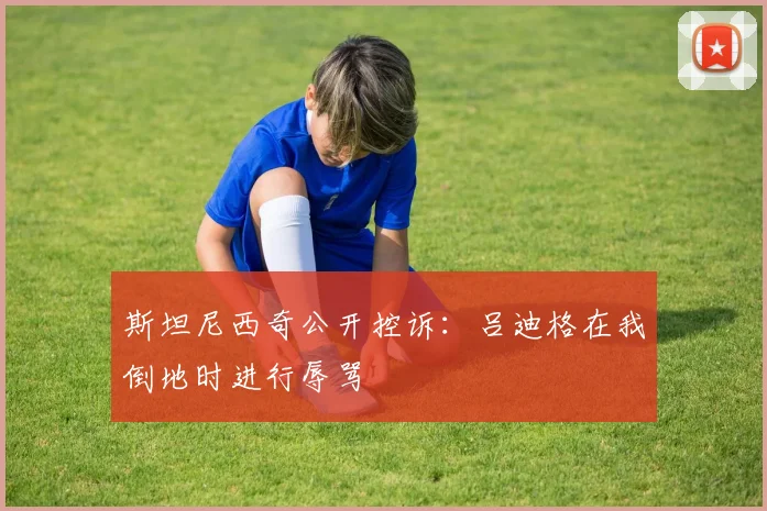 斯坦尼西奇公开控诉：吕迪格在我倒地时进行辱骂