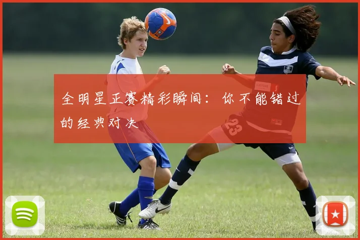 全明星正赛精彩瞬间：你不能错过的经典对决