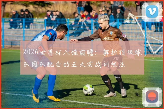 2026世界杯八强前瞻：解析顶级球队团队配合的五大实战训练法