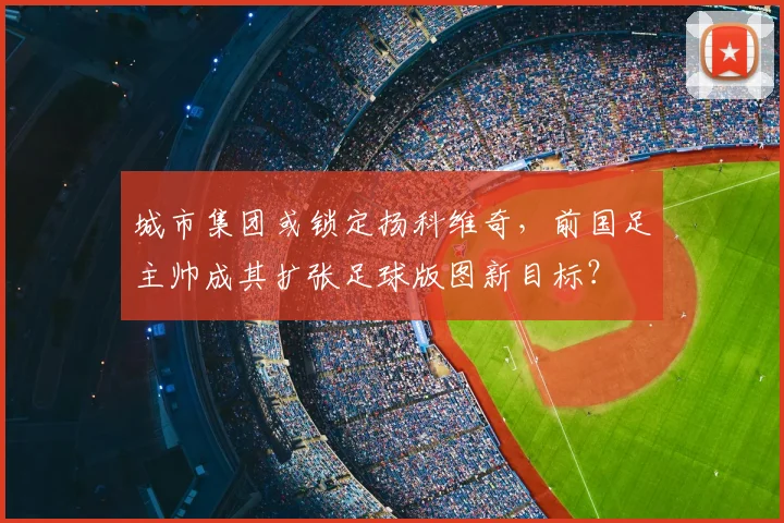 城市集团或锁定扬科维奇，前国足主帅成其扩张足球版图新目标？