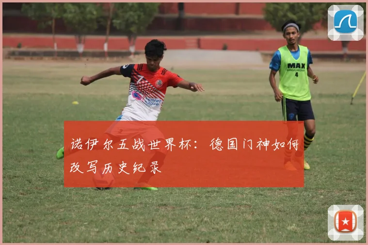 诺伊尔五战世界杯:德国门神如何改写历史纪录