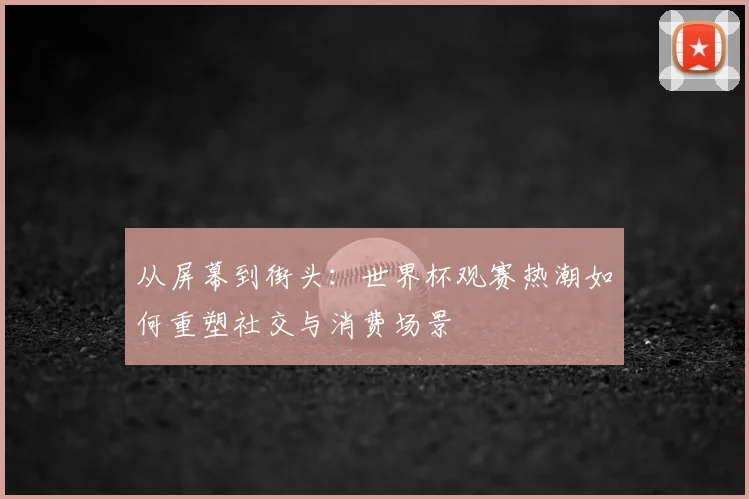 从屏幕到街头：世界杯观赛热潮如何重塑社交与消费场景