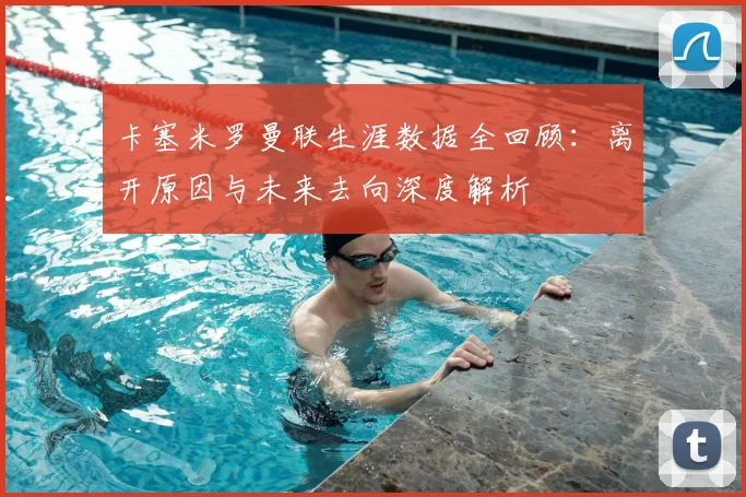 卡塞米罗曼联生涯数据全回顾：离开原因与未来去向深度解析