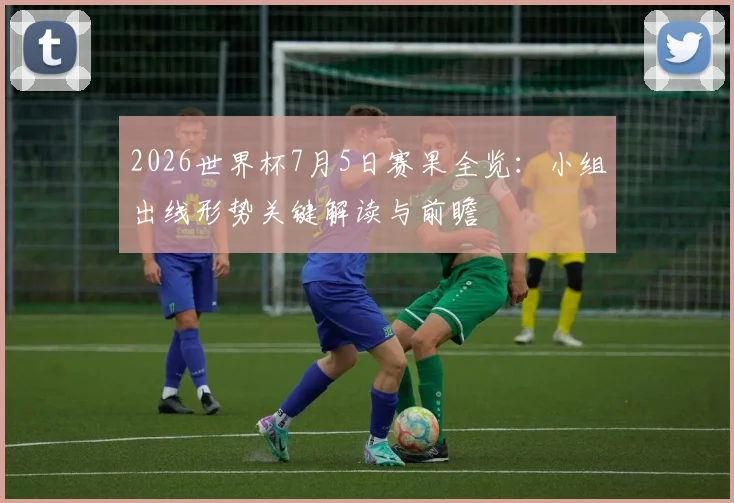 2026世界杯7月5日赛果全览：小组出线形势关键解读与前瞻