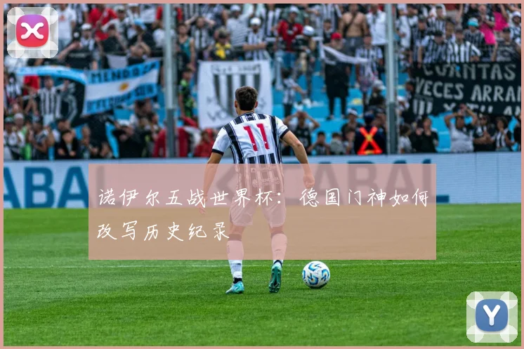 诺伊尔五战世界杯:德国门神如何改写历史纪录