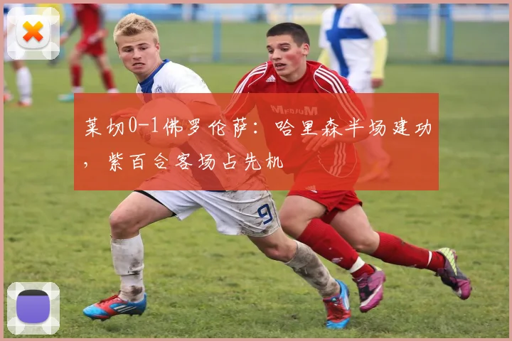 莱切0-1佛罗伦萨：哈里森半场建功，紫百合客场占先机