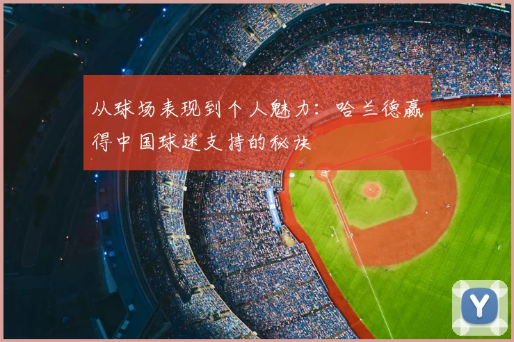 从球场表现到个人魅力：哈兰德赢得中国球迷支持的秘诀