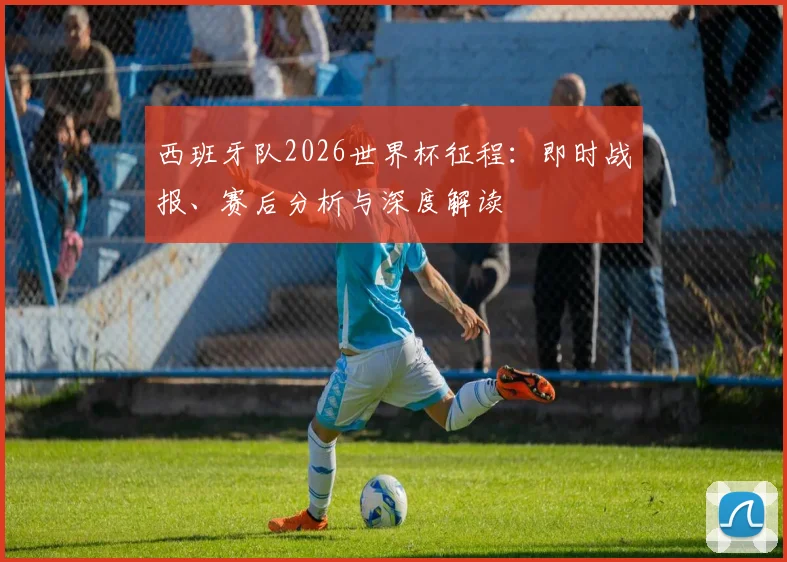 西班牙队2026世界杯征程：即时战报、赛后分析与深度解读