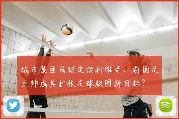 城市集团或锁定扬科维奇，前国足主帅成其扩张足球版图新目标？