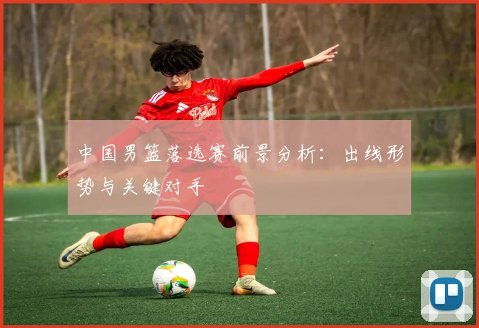 中国男篮落选赛前景分析:出线形势与关键对手