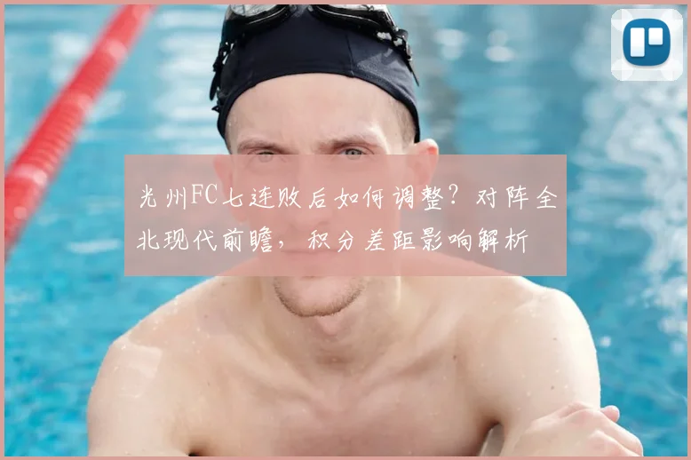 光州FC七连败后如何调整？对阵全北现代前瞻，积分差距影响解析