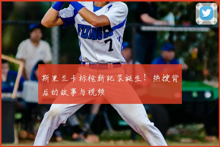 斯里兰卡标枪新纪录诞生！热搜背后的故事与视频