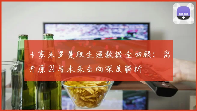 卡塞米罗曼联生涯数据全回顾：离开原因与未来去向深度解析