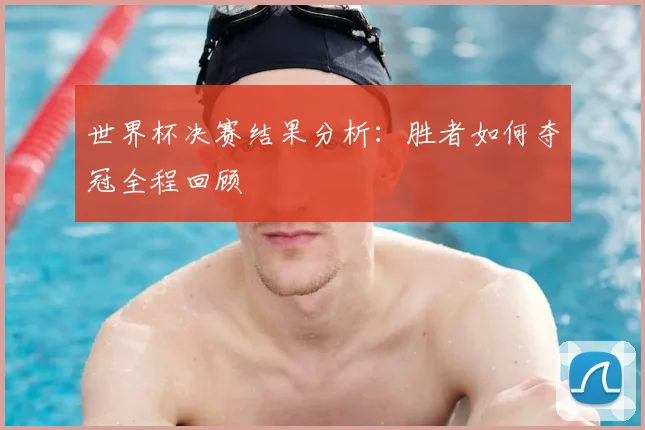 世界杯决赛结果分析：胜者如何夺冠全程回顾